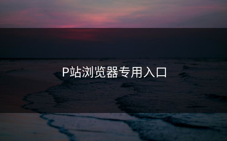 P站浏览器专用入口 P站浏览器专用入口