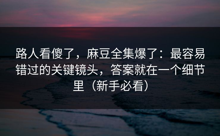 路人看傻了，麻豆全集爆了：最容易错过的关键镜头，答案就在一个细节里（新手必看）