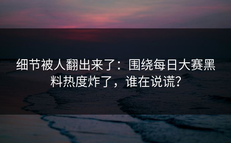细节被人翻出来了：围绕每日大赛黑料热度炸了，谁在说谎？