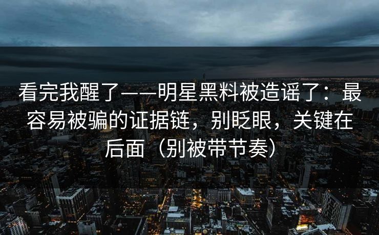 看完我醒了——明星黑料被造谣了：最容易被骗的证据链，别眨眼，关键在后面（别被带节奏）